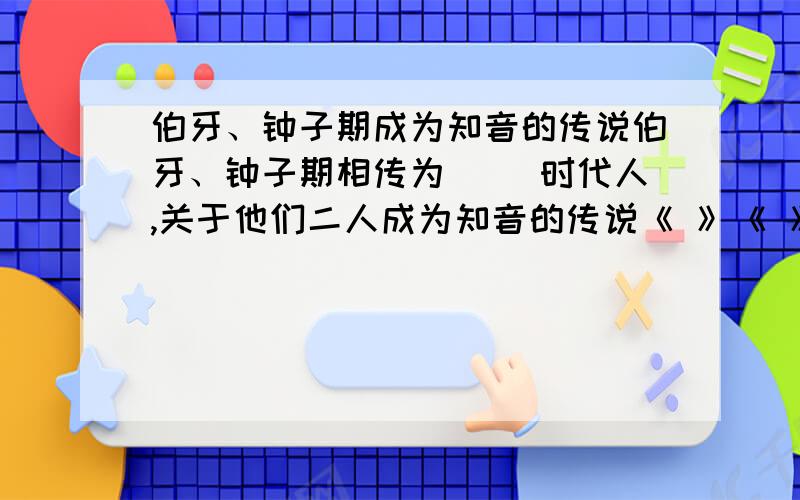 伯牙、钟子期成为知音的传说伯牙、钟子期相传为（ ）时代人,关于他们二人成为知音的传说《 》《 》等古书均有记载,也流传于民间.明代小说家冯梦龙根据这个传说创作了《 》,收在《 》