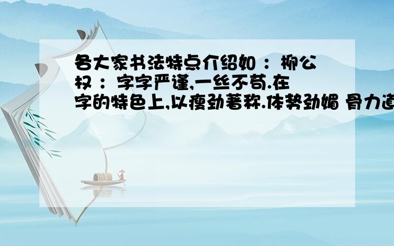 各大家书法特点介绍如 ：柳公权 ：字字严谨,一丝不苟.在字的特色上,以瘦劲著称.体势劲媚 骨力道健,以行书和楷书最为精妙 .著名作品；《金刚经刻石》《李晟碑》等等