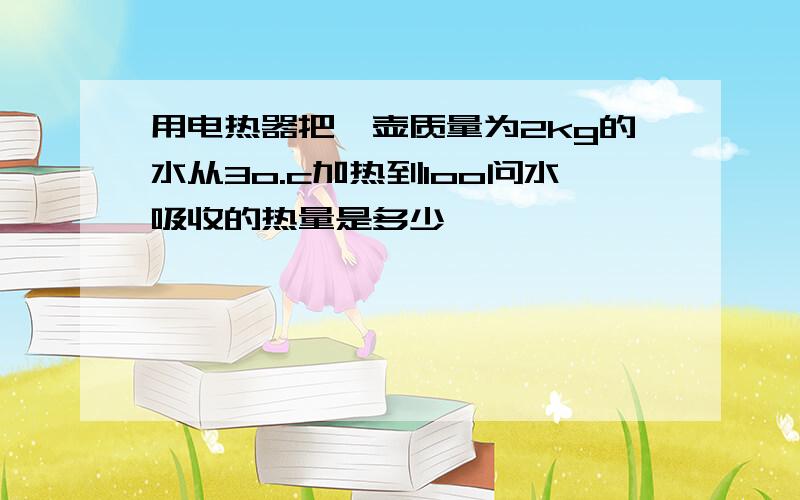 用电热器把一壶质量为2kg的水从3o.c加热到1oo问水吸收的热量是多少