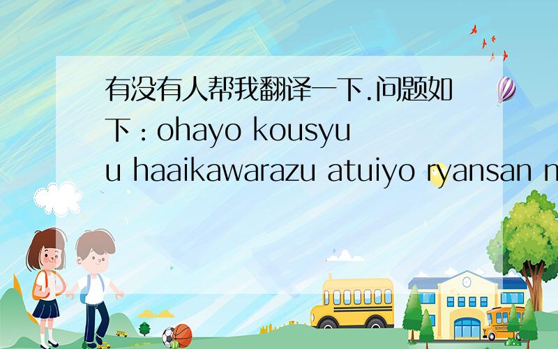 有没有人帮我翻译一下.问题如下：ohayo kousyuu haaikawarazu atuiyo ryansan no ie no koto mou owatta sou dakara goshipai arigatou tyuugoku de 70sai ijyou naku nattemo kanashii koto jyanai kara有没有人麻烦帮忙翻译一下,谢谢!