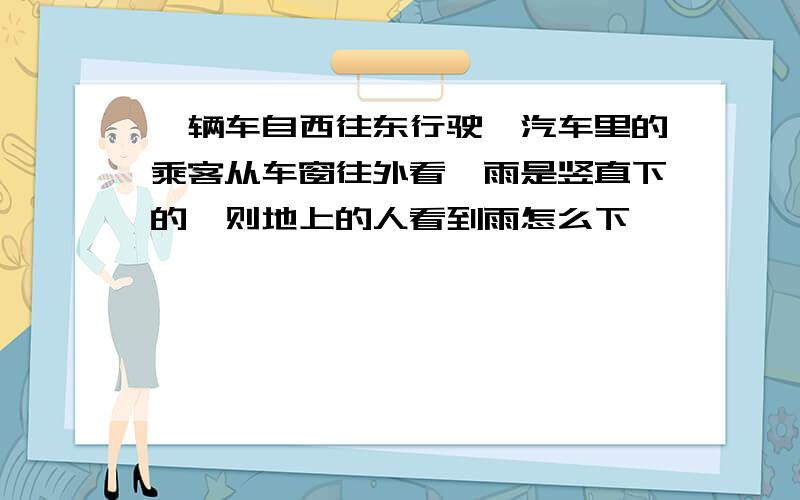 一辆车自西往东行驶,汽车里的乘客从车窗往外看,雨是竖直下的,则地上的人看到雨怎么下