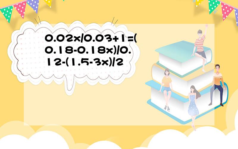 0.02x/0.03+1=(0.18-0.18x)/0.12-(1.5-3x)/2