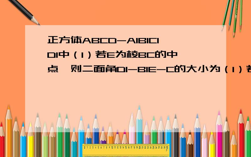 正方体ABCD-A1B1C1D1中（1）若E为棱BC的中点,则二面角D1-B1E-C的大小为（1）若E为棱BC的中点,则二面角D1-B1E-C的大小为?（2）若E为CC1的中点,则面AB1E与地面ABCD所成的角为?（2）问是底面ABCD