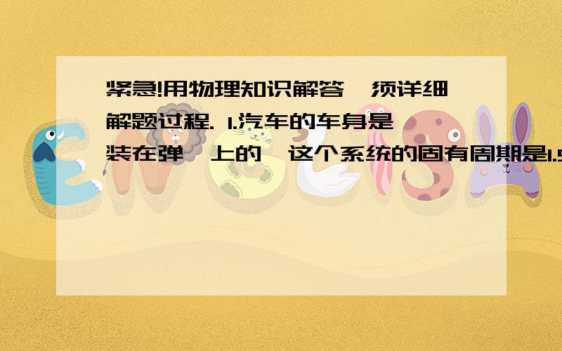 紧急!用物理知识解答,须详细解题过程. 1.汽车的车身是装在弹簧上的,这个系统的固有周期是1.5s.汽...紧急!用物理知识解答,须详细解题过程.1.汽车的车身是装在弹簧上的,这个系统的固有周期