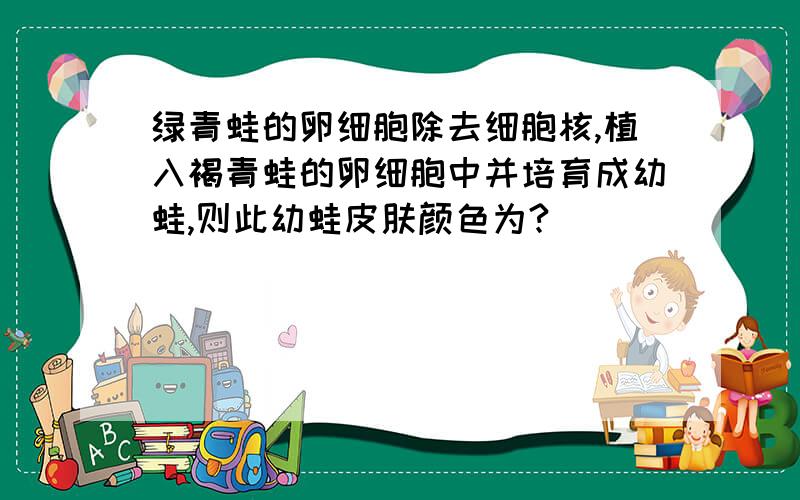 绿青蛙的卵细胞除去细胞核,植入褐青蛙的卵细胞中并培育成幼蛙,则此幼蛙皮肤颜色为?