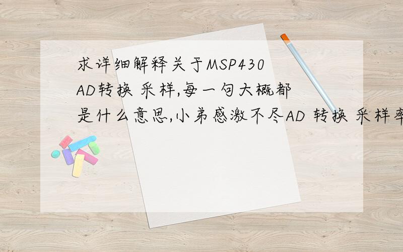 求详细解释关于MSP430 AD转换 采样,每一句大概都是什么意思,小弟感激不尽AD 转换 采样率 200HZ/////////////////////////////////////////////#pragma vector=ADC12_VECTOR__interrupt void ADC12ISR (void){ float ADdata;results[0]