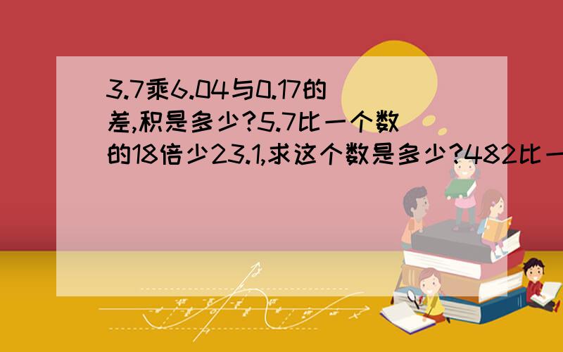 3.7乘6.04与0.17的差,积是多少?5.7比一个数的18倍少23.1,求这个数是多少?482比一个数的3倍少148,这个数是多少?85乘3,46与2.54的和,积是多少?