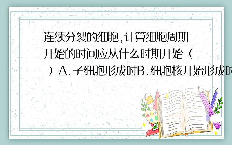 连续分裂的细胞,计算细胞周期开始的时间应从什么时期开始（ ）A.子细胞形成时B.细胞核开始形成时C.染色体出现时D.染色体消失时为什么.