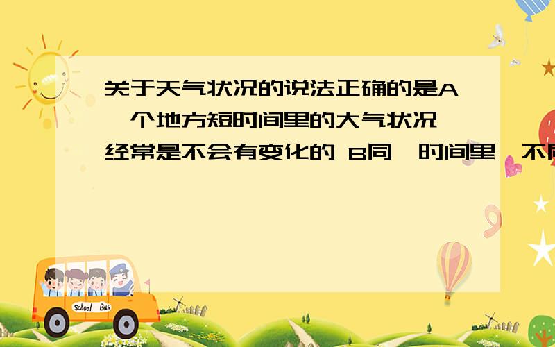 关于天气状况的说法正确的是A一个地方短时间里的大气状况,经常是不会有变化的 B同一时间里,不同的地方天气状况不可能有差别 C一个地方的大气状况,在短时间里也不会经常有变化的 D一个