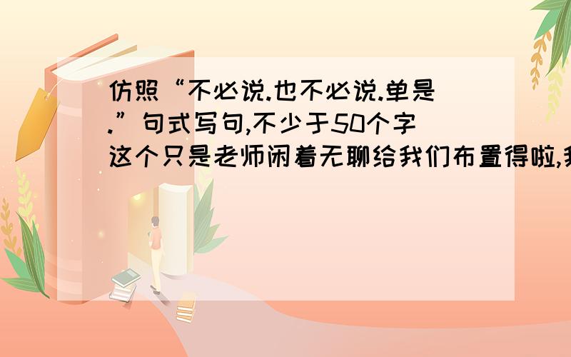 仿照“不必说.也不必说.单是.”句式写句,不少于50个字这个只是老师闲着无聊给我们布置得啦,我也闲得无聊,就随便问问.