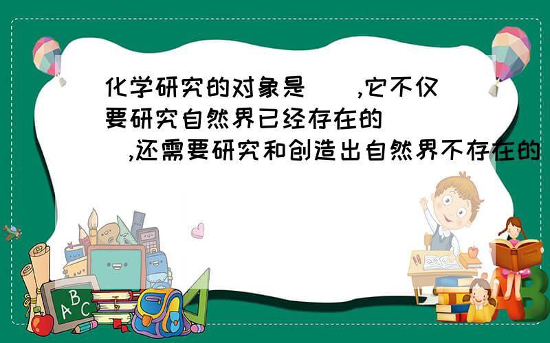 化学研究的对象是__,它不仅要研究自然界已经存在的____,还需要研究和创造出自然界不存在的___