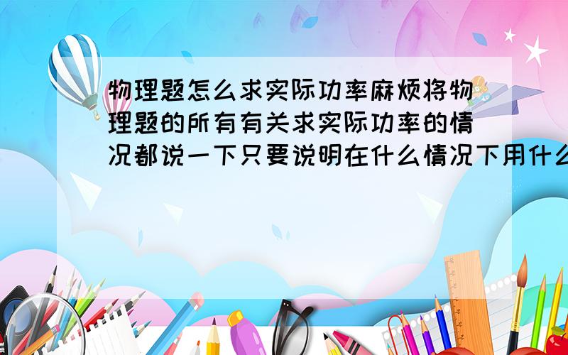 物理题怎么求实际功率麻烦将物理题的所有有关求实际功率的情况都说一下只要说明在什么情况下用什么公式