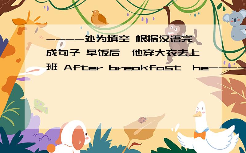 ----处为填空 根据汉语完成句子 早饭后,他穿大衣去上班 After breakfast,he---- ----- ---- ------and ----- ---- ---- 星期天,我总是很忙 I----- ------ -----on sunday.根据首字母提示完成单词 My family has one s---- and