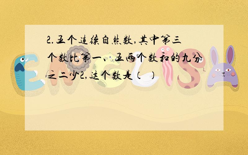 2.五个连续自然数,其中第三个数比第一、五两个数和的九分之二少2,这个数是（ ）