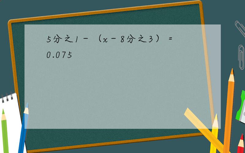 5分之1－（x－8分之3）＝0.075