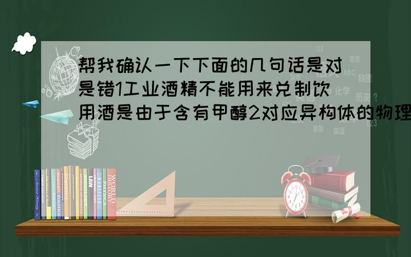 帮我确认一下下面的几句话是对是错1工业酒精不能用来兑制饮用酒是由于含有甲醇2对应异构体的物理性质和化学性质完全相同