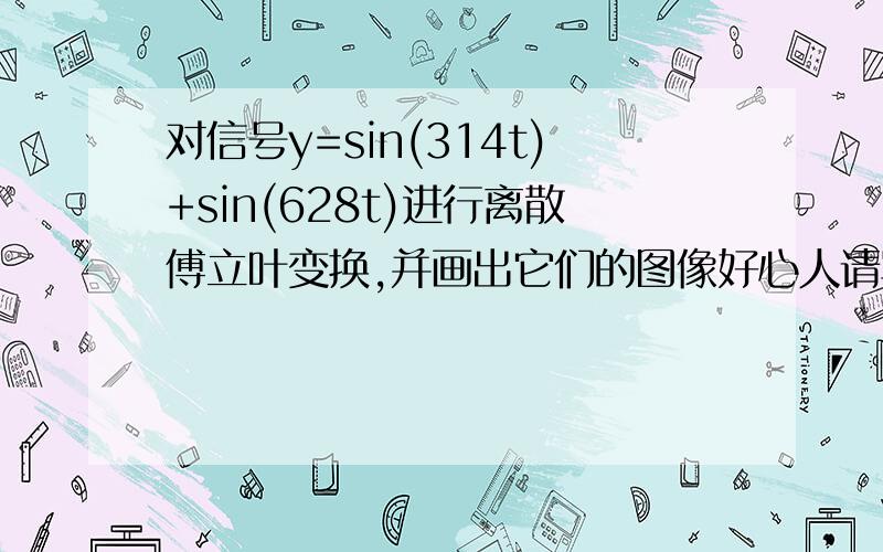 对信号y=sin(314t)+sin(628t)进行离散傅立叶变换,并画出它们的图像好心人请写出matlab的程序及注解