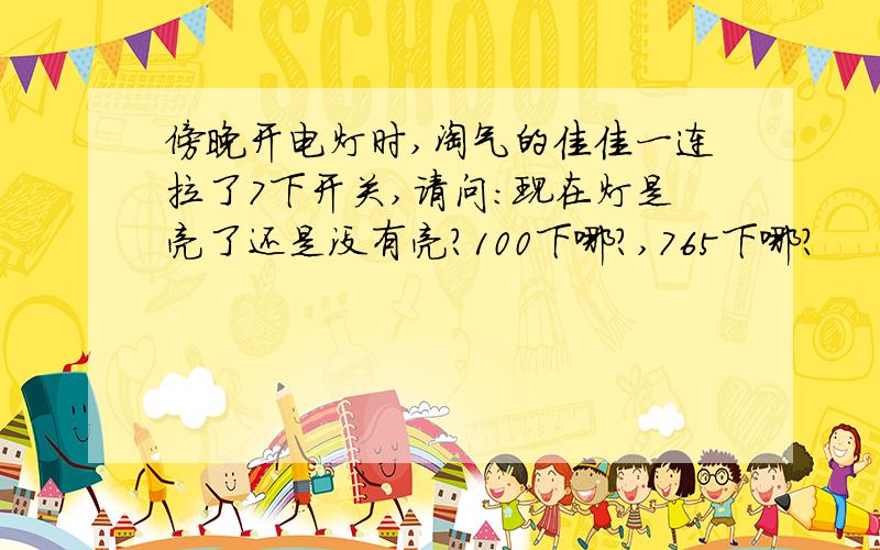 傍晚开电灯时,淘气的佳佳一连拉了7下开关,请问：现在灯是亮了还是没有亮?100下哪?,765下哪?