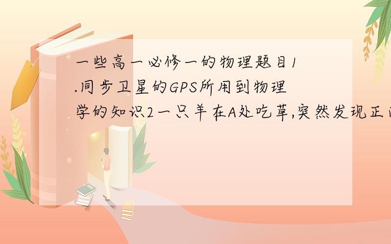 一些高一必修一的物理题目1 .同步卫星的GPS所用到物理学的知识2一只羊在A处吃草,突然发现正南方B处有一只猎豹,随即向东奔跑,猎豹发现后,即始终追准羚羊追赶,最后在C处逮住羚羊,已知AB=50,