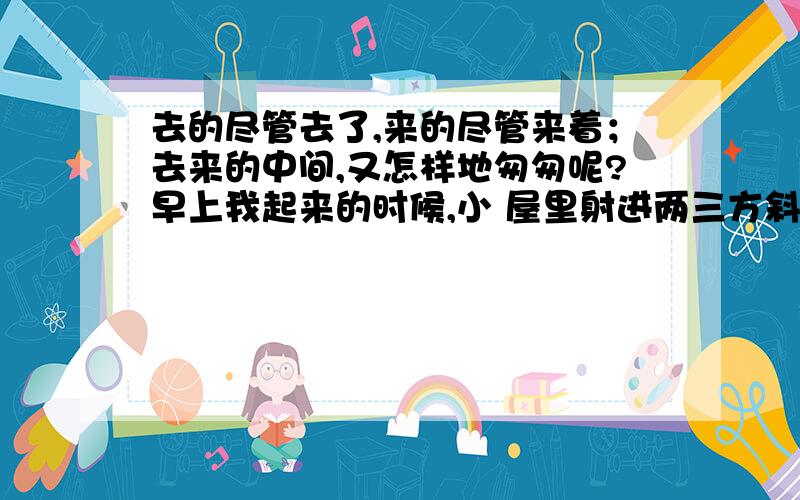 去的尽管去了,来的尽管来着；去来的中间,又怎样地匆匆呢?早上我起来的时候,小 屋里射进两三方斜斜的去的尽管去了,来的尽管来着；去来的中间,又怎样地匆匆呢?早上我起来的时候,小屋里