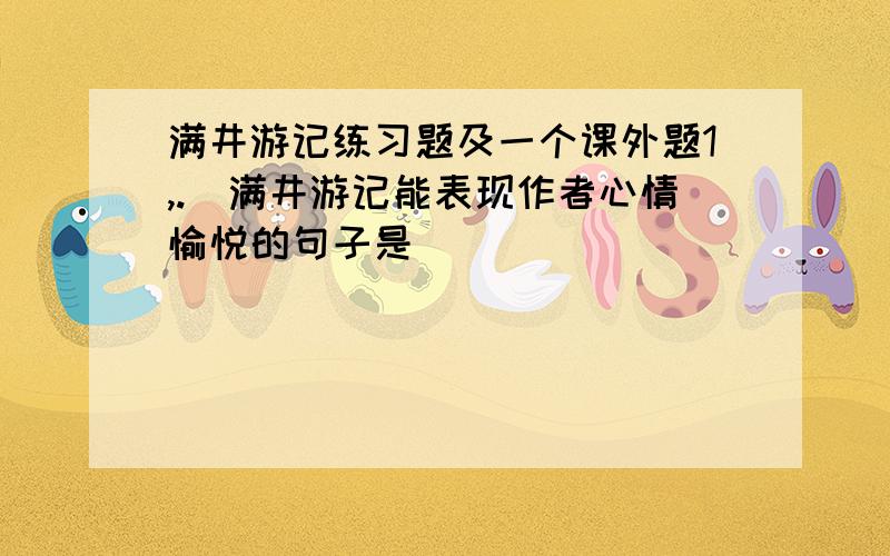 满井游记练习题及一个课外题1,._满井游记能表现作者心情愉悦的句子是__________________,.2,._请在下面横线上填入适当的语句,组成前后呼应的排比句.     人生的价值不在于成就了轰轰烈烈的事