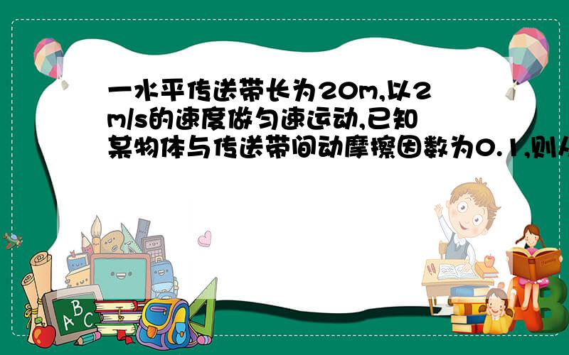 一水平传送带长为20m,以2m/s的速度做匀速运动,已知某物体与传送带间动摩擦因数为0.1,则从把该物体由静止放到传送带的一端开始,至到达另一段所需时间为多少?g取10m/s²