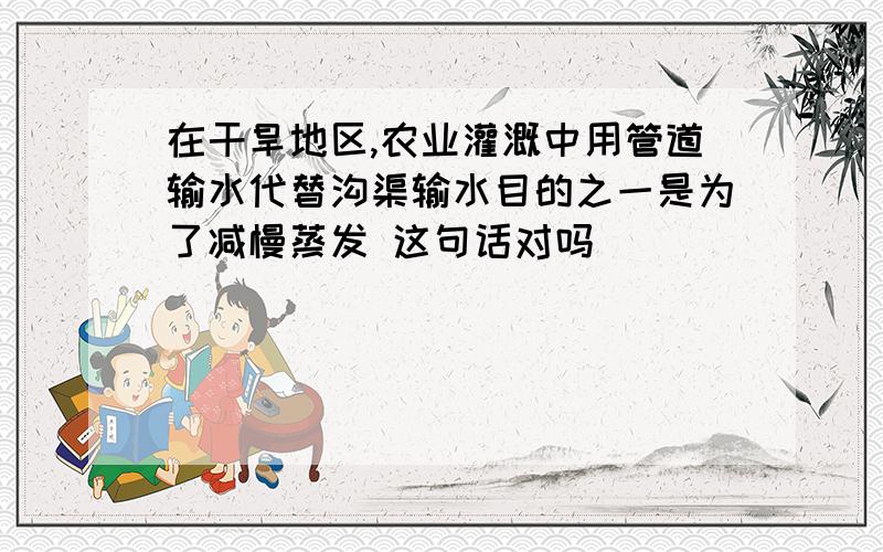 在干旱地区,农业灌溉中用管道输水代替沟渠输水目的之一是为了减慢蒸发 这句话对吗