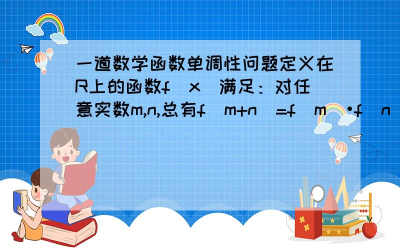 一道数学函数单调性问题定义在R上的函数f（x）满足：对任意实数m,n,总有f（m+n）=f（m）•f（n）,且当x＞0时,0＜f（x）＜1．问：判断f（x）的单调性并证明你的结论；答：疑问：在答案第