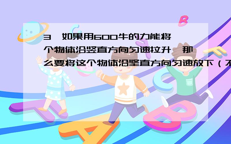 3、如果用600牛的力能将一个物体沿竖直方向匀速拉升,那么要将这个物体沿坚直方向匀速放下（不计空气阻力）所需要的作用力是（ ） A、小于600牛,向上施力 B、等于600牛,向下施力 C、小于60