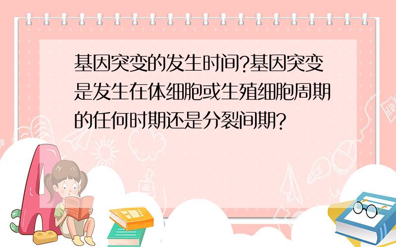 基因突变的发生时间?基因突变是发生在体细胞或生殖细胞周期的任何时期还是分裂间期?