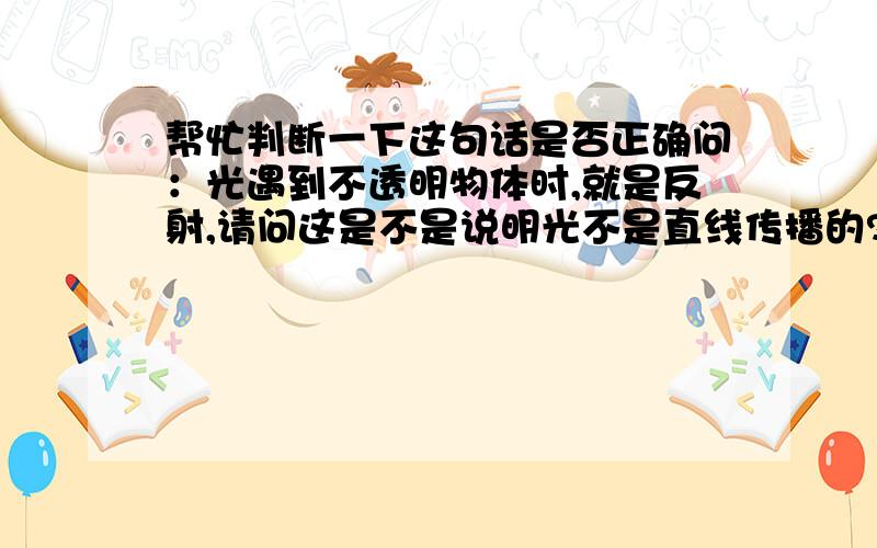 帮忙判断一下这句话是否正确问：光遇到不透明物体时,就是反射,请问这是不是说明光不是直线传播的?我的判断是：这句话是错误的.虽然正确的说法是光在同一种介质是直线传播的,但是这