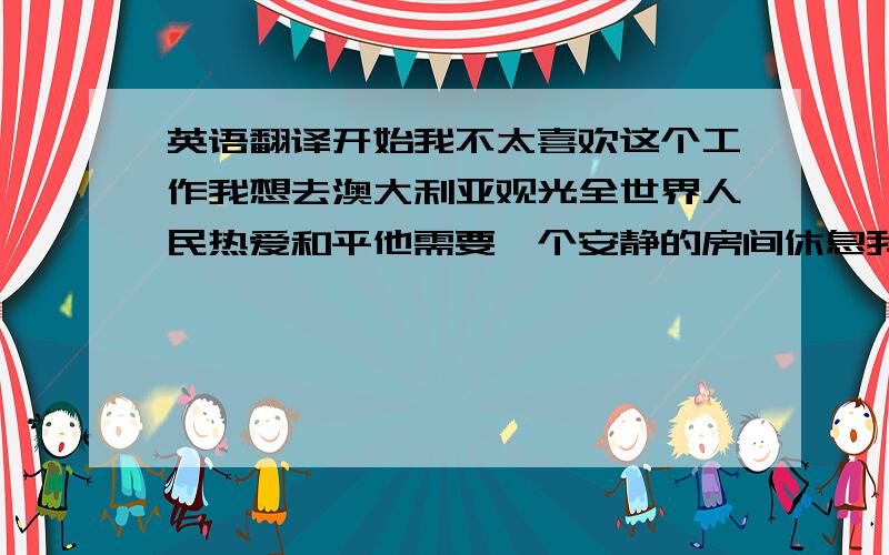 英语翻译开始我不太喜欢这个工作我想去澳大利亚观光全世界人民热爱和平他需要一个安静的房间休息我们不仅要学习现代科技,还要关注传统文化有些城市禁止在公共汽车上吃食物在你生气