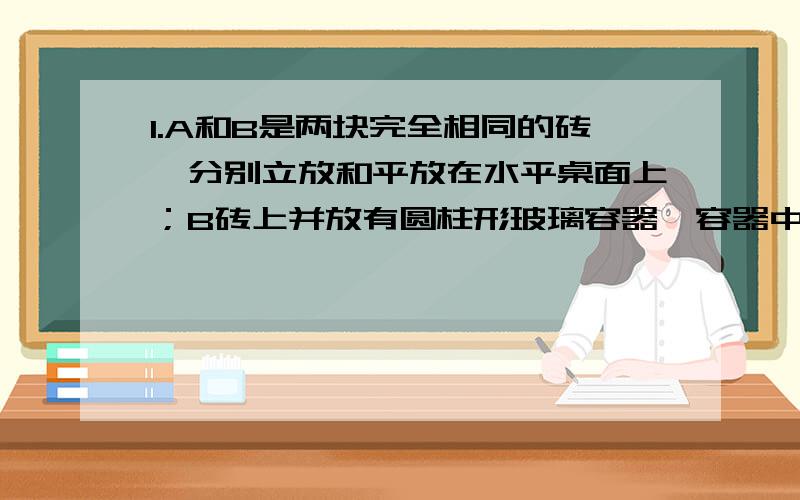 1.A和B是两块完全相同的砖,分别立放和平放在水平桌面上；B砖上并放有圆柱形玻璃容器,容器中盛有水.容器接触B砖上表面1/5的面积,容器壁厚度和容器本身的物重可以忽略不计.这种砖的密度