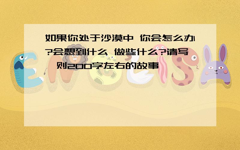 如果你处于沙漠中 你会怎么办?会想到什么 做些什么?请写一则200字左右的故事