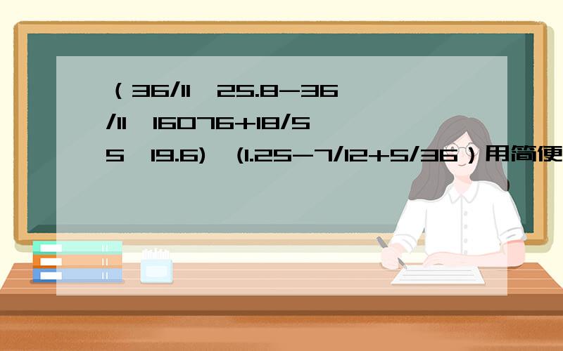 （36/11*25.8-36/11*16076+18/55*19.6)*(1.25-7/12+5/36）用简便方法应该是：（36/11*25.8-36/11*16.76+18/55*19.6)*(1.25-7/12+5/36）