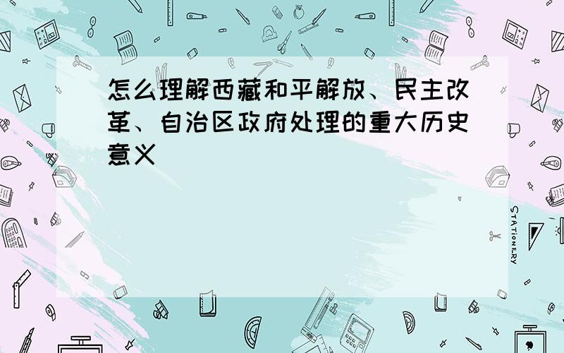 怎么理解西藏和平解放、民主改革、自治区政府处理的重大历史意义