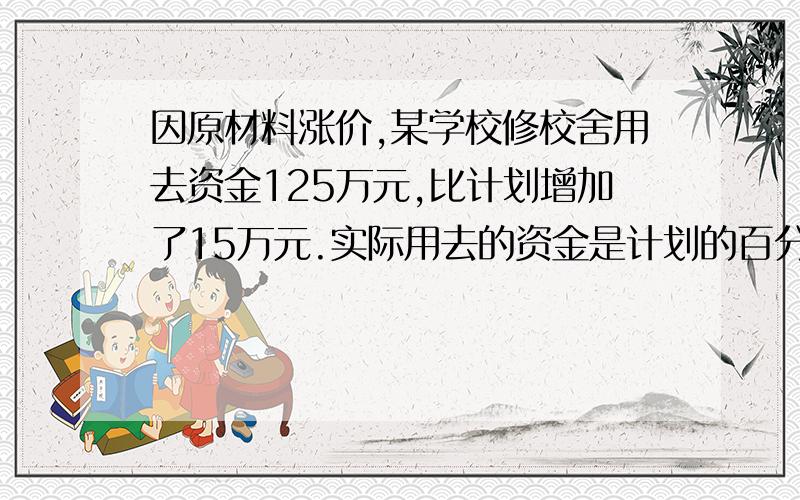 因原材料涨价,某学校修校舍用去资金125万元,比计划增加了15万元.实际用去的资金是计划的百分之几?急