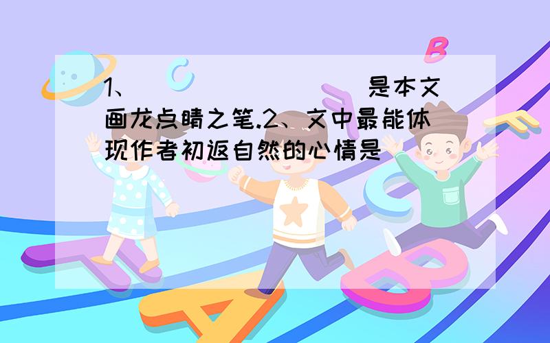 1、_________是本文画龙点睛之笔.2、文中最能体现作者初返自然的心情是____________3、在记述描写中,文中运用了许多新鲜的比喻句,按要求各举例一例①以物比人____________________________②以人比物