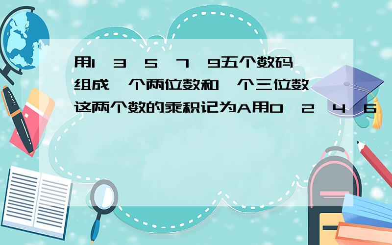 用1、3、5、7、9五个数码组成一个两位数和一个三位数,这两个数的乘积记为A用0、2、4、6、8也组成一个三位数和一个两位数,这两个数的乘积记为B问：A-B最大是多少,B-A最大是多少