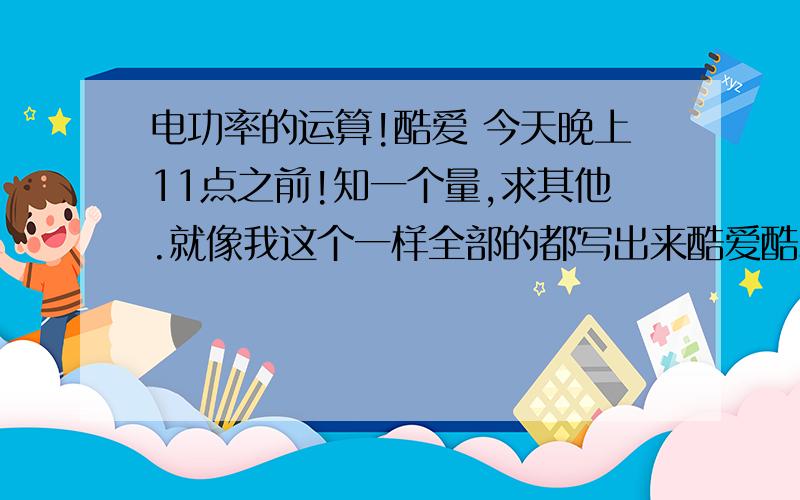 电功率的运算!酷爱 今天晚上11点之前!知一个量,求其他.就像我这个一样全部的都写出来酷爱酷爱啊! 跪求物理电功率已知两个量求其他哎 就是写出来的是已知的 求未知 可以列方程