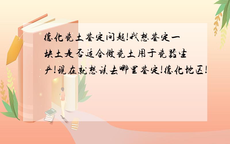 德化瓷土鉴定问题!我想鉴定一块土是否适合做瓷土用于瓷器生产!现在就想该去哪里鉴定!德化地区!