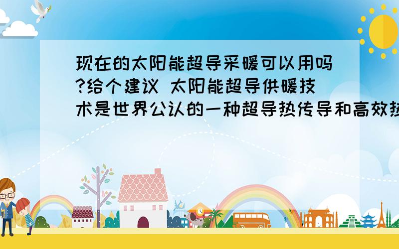 现在的太阳能超导采暖可以用吗?给个建议 太阳能超导供暖技术是世界公认的一种超导热传导和高效热交换新技术,以太阳能热水为热源,以溴锂超导暖气片、溴锂超导冷暖空调为热能散热装置