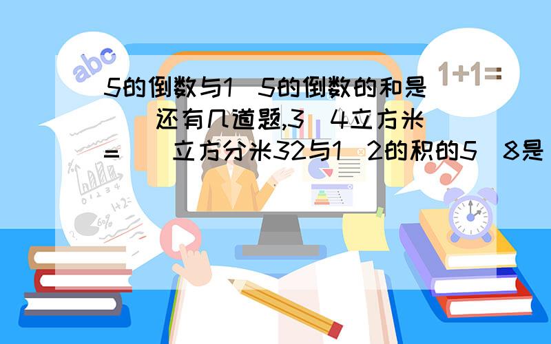 5的倒数与1\5的倒数的和是（）还有几道题,3\4立方米=（）立方分米32与1\2的积的5\8是（）.