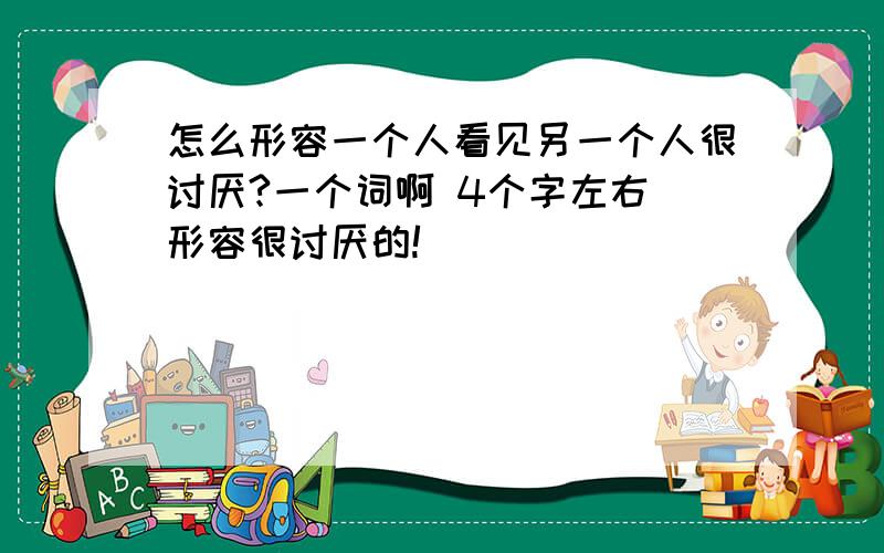 怎么形容一个人看见另一个人很讨厌?一个词啊 4个字左右 形容很讨厌的!