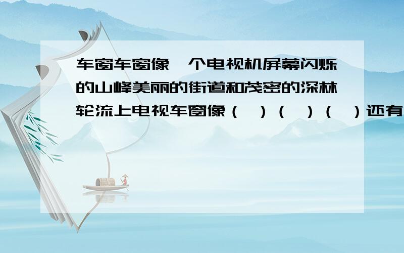 车窗车窗像一个电视机屏幕闪烁的山峰美丽的街道和茂密的深林轮流上电视车窗像（ ）（ ）（ ）还有（ ）