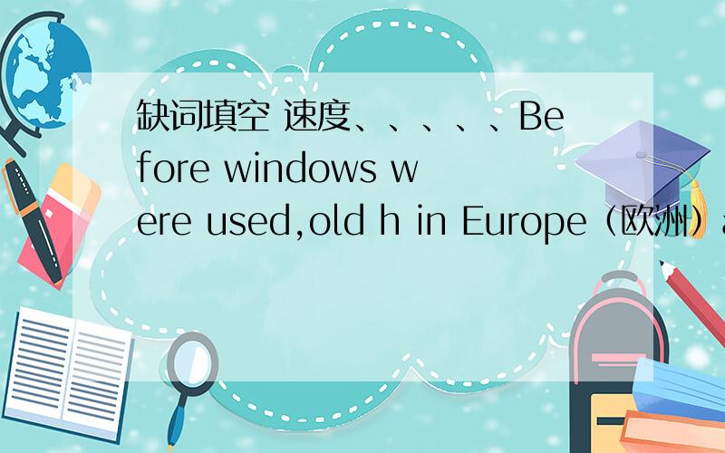 缺词填空 速度、、、、、Before windows were used,old h in Europe（欧洲）and Britain were very dark.Their great rooms were high w only one hole in the roof（屋顶）to let the smoke o from cooking fire.Later,people began to make the ho