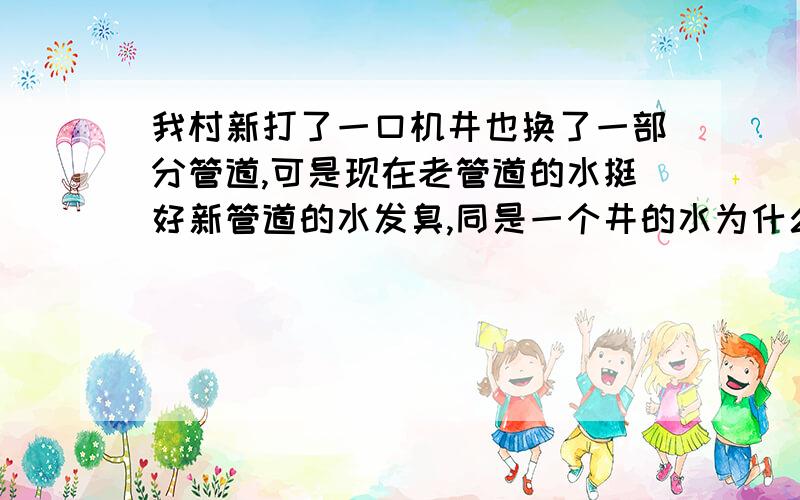 我村新打了一口机井也换了一部分管道,可是现在老管道的水挺好新管道的水发臭,同是一个井的水为什么会这这眼机井泵放在深100多米的位置上,然后又往下放了300米左右的花管,就是说从一百