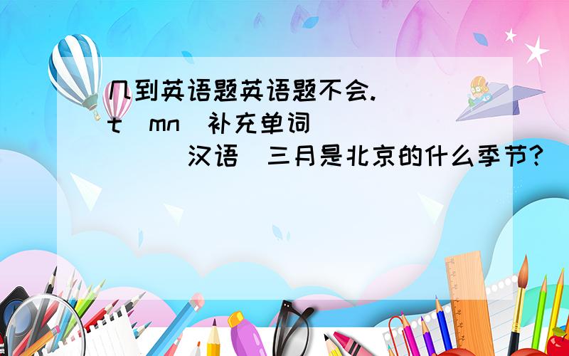 几到英语题英语题不会._ _t_mn(补充单词）（     ）（汉语)三月是北京的什么季节?(翻译）_____________________________________How is the weather in spring in Henan?(同义句转换）_____________________________________Wha