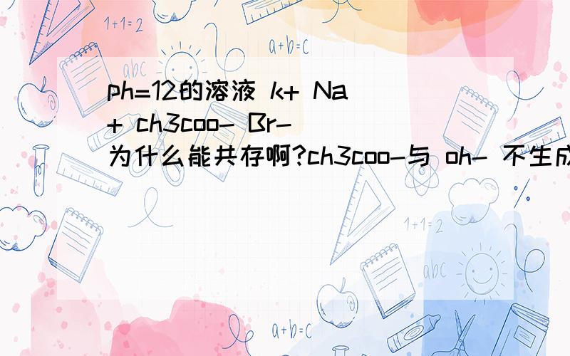 ph=12的溶液 k+ Na+ ch3coo- Br- 为什么能共存啊?ch3coo-与 oh- 不生成弱碱吗?