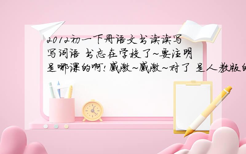 2012初一下册语文书读读写写词语 书忘在学校了~要注明是哪课的啊!感激~感激~对了 是人教版的哦··不求注释·只要词语和标注哪一课就好了·· 再一次谢过~没有《荒岛余生》这一课的哦 是20